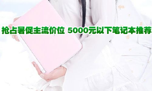 抢占暑促主流 5000元以下笔记本推荐